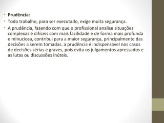 • Prudência: 
• Todo trabalho, para ser executado, exige muita segurança. 
• A prudência, fazendo com que o profissional analise situações 
complexas e difíceis com mais facilidade e de forma mais profunda 
e minuciosa, contribui para a maior segurança, principalmente das 
decisões a serem tomadas. a prudência é indispensável nos casos 
de decisões sérias e graves, pois evita os julgamentos apressados e 
as lutas ou discussões inúteis. 
 