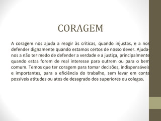 CORAGEM 
A coragem nos ajuda a reagir às críticas, quando injustas, e a nos 
defender dignamente quando estamos certos de nosso dever. Ajuda-nos 
a não ter medo de defender a verdade e a justiça, principalmente 
quando estas forem de real interesse para outrem ou para o bem 
comum. Temos que ter coragem para tomar decisões, indispensáveis 
e importantes, para a eficiência do trabalho, sem levar em conta 
possíveis atitudes ou atos de desagrado dos superiores ou colegas. 
 