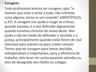 • Coragem: 
• Todo profissional precisa ter coragem, pois “o 
homem que evita e teme a tudo, não enfrenta 
coisa alguma, torna-se um covarde” (ARISTÓTELES, 
p.37). A coragem nos ajuda a reagir às críticas, 
quando injustas, e a nos defender dignamente 
quando estamos cônscios de nosso dever. Nos 
ajuda a não ter medo de defender a verdade e a 
justiça, principalmente quando estas forem de real 
interesse para outrem ou para o bem comum. 
Temos que ter coragem para tomar decisões, 
indispensáveis e importantes, para a eficiência do 
trabalho, sem levar em conta possíveis atitudes ou 
atos de desagrado dos chefes ou colegas. 
 