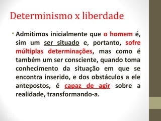 Determinismo x liberdade 
• Admitimos inicialmente que o homem é, 
sim um ser situado e, portanto, sofre 
múltiplas determinações, mas como é 
também um ser consciente, quando toma 
conhecimento da situação em que se 
encontra inserido, e dos obstáculos a ele 
antepostos, é capaz de agir sobre a 
realidade, transformando-a. 
35 
 