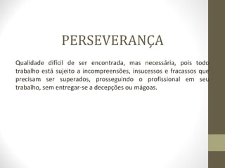 PERSEVERANÇA 
Qualidade difícil de ser encontrada, mas necessária, pois todo 
trabalho está sujeito a incompreensões, insucessos e fracassos que 
precisam ser superados, prosseguindo o profissional em seu 
trabalho, sem entregar-se a decepções ou mágoas. 
 