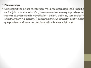 • Perseverança: 
• Qualidade difícil de ser encontrada, mas necessária, pois todo trabalho 
está sujeito a incompreensões, insucessos e fracassos que precisam ser 
superados, prosseguindo o profissional em seu trabalho, sem entregar-se 
a decepções ou mágoas. É louvável a perseverança dos profissionais 
que precisam enfrentar os problemas do subdesenvolvimento. 
 