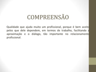 COMPREENSÃO 
Qualidade que ajuda muito um profissional, porque é bem aceito 
pelos que dele dependem, em termos de trabalho, facilitando a 
aproximação e o diálogo, tão importante no relacionamento 
profissional. 
 