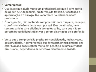 • Compreensão: 
• Qualidade que ajuda muito um profissional, porque é bem aceito 
pelos que dele dependem, em termos de trabalho, facilitando a 
aproximação e o diálogo, tão importante no relacionamento 
profissional. 
• É bom, porém, não confundir compreensão com fraqueza, para que 
o profissional não se deixe levar por opiniões ou atitudes, nem 
sempre, válidas para eficiência do seu trabalho, para que não se 
percam os verdadeiros objetivos a serem alcançados pela profissão. 
• Vê-se que a compreensão precisa ser condicionada, muitas vezes, 
pela prudência. A compreensão que se traduz, principalmente em 
calor humano pode realizar muito em benefício de uma atividade 
profissional, dependendo de ser convenientemente dosada. 
 