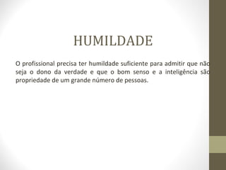 HUMILDADE 
O profissional precisa ter humildade suficiente para admitir que não 
seja o dono da verdade e que o bom senso e a inteligência são 
propriedade de um grande número de pessoas. 
 