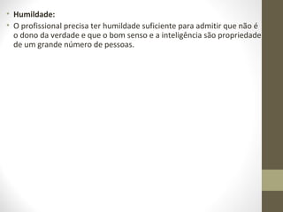 • Humildade: 
• O profissional precisa ter humildade suficiente para admitir que não é 
o dono da verdade e que o bom senso e a inteligência são propriedade 
de um grande número de pessoas. 
 