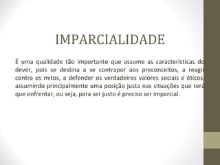 IMPARCIALIDADE 
É uma qualidade tão importante que assume as características do 
dever, pois se destina a se contrapor aos preconceitos, a reagir 
contra os mitos, a defender os verdadeiros valores sociais e éticos, 
assumindo principalmente uma posição justa nas situações que terá 
que enfrentar, ou seja, para ser justo é preciso ser imparcial. 
 
