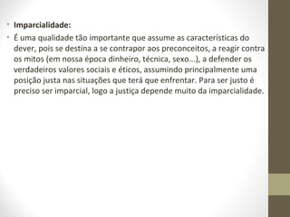 • Imparcialidade: 
• É uma qualidade tão importante que assume as características do 
dever, pois se destina a se contrapor aos preconceitos, a reagir contra 
os mitos (em nossa época dinheiro, técnica, sexo...), a defender os 
verdadeiros valores sociais e éticos, assumindo principalmente uma 
posição justa nas situações que terá que enfrentar. Para ser justo é 
preciso ser imparcial, logo a justiça depende muito da imparcialidade. 
 