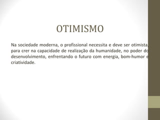 OTIMISMO 
Na sociedade moderna, o profissional necessita e deve ser otimista, 
para crer na capacidade de realização da humanidade, no poder do 
desenvolvimento, enfrentando o futuro com energia, bom-humor e 
criatividade. 
 