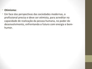 • Otimismo: 
• Em face das perspectivas das sociedades modernas, o 
profissional precisa e deve ser otimista, para acreditar na 
capacidade de realização da pessoa humana, no poder do 
desenvolvimento, enfrentando o futuro com energia e bom-humor. 
 