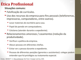 Ética Profissional 
Situações comuns: 
 Falsificação de currículos. 
 Uso dos recursos da empresa para fins pessoais (telefonemas, 
impressoras, computadores, entre outros). 
 Levar materiais de escritório para casa. 
 Papel de parede em computadores. 
 Celulares (atender durante o expediente). 
 Relacionamentos amorosos / casamentos (redução da 
produtividade). 
 Verificar a política da empresa. 
 Alocar pessoas em diferentes chefias. 
 Evitar ver a pessoa durante o expediente. 
 Pessoas de diferentes posições (gerentes x assistentes): colegas podem 
entender que há privilégios ou tratamento especial. 
361 
Fontes: BENNETT, C. Ética profissional. São Paulo: Cengage Learning, 2008. 
 