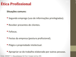 Ética Profissional 
Situações comuns: 
 Segundo emprego (uso de informações privilegiadas). 
 Receber presentes de clientes. 
 Fofocas. 
 Festas da empresa (postura profissional). 
 Plágio e propriedade intelectual. 
362 
 Apropriar-se do trabalho elaborado por outras pessoas. 
Fontes: BENNETT, C. Ética profissional. São Paulo: Cengage Learning, 2008. 
 