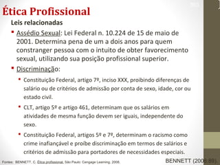 Ética Profissional 
Leis relacionadas 
 Assédio Sexual: Lei Federal n. 10.224 de 15 de maio de 
2001. Determina pena de um a dois anos para quem 
constranger pessoa com o intuito de obter favorecimento 
sexual, utilizando sua posição profissional superior. 
 Discriminação: 
 Constituição Federal, artigo 7º, inciso XXX, proibindo diferenças de 
363 
salário ou de critérios de admissão por conta de sexo, idade, cor ou 
estado civil. 
 CLT, artigo 5º e artigo 461, determinam que os salários em 
atividades de mesma função devem ser iguais, independente do 
sexo. 
 Constituição Federal, artigos 5º e 7º, determinam o racismo como 
crime inafiançável e proíbe discriminação em termos de salários e 
critérios de admissão para portadores de necessidades especiais. 
Fontes: BENNETT, C. Ética profissional. São Paulo: Cengage Learning, 2008. BENNETT (2008:89). 
 