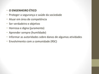• O ENGENHEIRO ÉTICO 
• Proteger a segurança e saúde da sociedade 
• Atuar em área de competência 
• Ser verdadeiro e objetivo 
• Honrosa e digna (juramento) 
• Aprender sempre (humildade) 
• Informar as autoridades sobre danos de algumas atividades 
• Envolvimento com a comunidade (RSC) 
 
