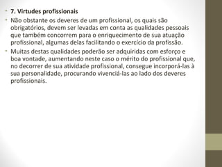 • 7. Virtudes profissionais 
• Não obstante os deveres de um profissional, os quais são 
obrigatórios, devem ser levadas em conta as qualidades pessoais 
que também concorrem para o enriquecimento de sua atuação 
profissional, algumas delas facilitando o exercício da profissão. 
• Muitas destas qualidades poderão ser adquiridas com esforço e 
boa vontade, aumentando neste caso o mérito do profissional que, 
no decorrer de sua atividade profissional, consegue incorporá-las à 
sua personalidade, procurando vivenciá-las ao lado dos deveres 
profissionais. 
 