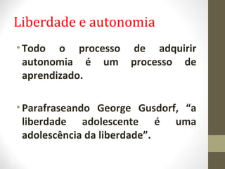 Liberdade e autonomia 
• Todo o processo de adquirir 
autonomia é um processo de 
aprendizado. 
• Parafraseando George Gusdorf, “a 
liberdade adolescente é uma 
adolescência da liberdade”. 
37 
 