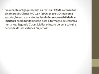 • Em recente artigo publicado na revista EXAME o consultor 
dinamarquês Clauss MOLLER (1996, p.103-104) faz uma 
associação entre as virtudes lealdade, responsabilidade e 
iniciativa como fundamentais para a formação de recursos 
humanos. Segundo Clauss Moller o futuro de uma carreira 
depende dessas virtudes. Vejamos: 
 