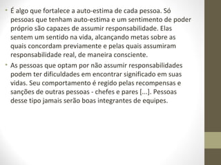 • É algo que fortalece a auto-estima de cada pessoa. Só 
pessoas que tenham auto-estima e um sentimento de poder 
próprio são capazes de assumir responsabilidade. Elas 
sentem um sentido na vida, alcançando metas sobre as 
quais concordam previamente e pelas quais assumiram 
responsabilidade real, de maneira consciente. 
• As pessoas que optam por não assumir responsabilidades 
podem ter dificuldades em encontrar significado em suas 
vidas. Seu comportamento é regido pelas recompensas e 
sanções de outras pessoas - chefes e pares [...]. Pessoas 
desse tipo jamais serão boas integrantes de equipes. 
 