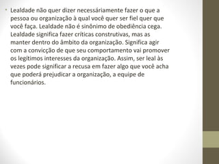 • Lealdade não quer dizer necessáriamente fazer o que a 
pessoa ou organização à qual você quer ser fiel quer que 
você faça. Lealdade não é sinônimo de obediência cega. 
Lealdade significa fazer críticas construtivas, mas as 
manter dentro do âmbito da organização. Significa agir 
com a convicção de que seu comportamento vai promover 
os legítimos interesses da organização. Assim, ser leal às 
vezes pode significar a recusa em fazer algo que você acha 
que poderá prejudicar a organização, a equipe de 
funcionários. 
 