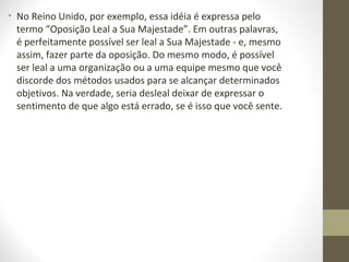 • No Reino Unido, por exemplo, essa idéia é expressa pelo 
termo “Oposição Leal a Sua Majestade”. Em outras palavras, 
é perfeitamente possível ser leal a Sua Majestade - e, mesmo 
assim, fazer parte da oposição. Do mesmo modo, é possível 
ser leal a uma organização ou a uma equipe mesmo que você 
discorde dos métodos usados para se alcançar determinados 
objetivos. Na verdade, seria desleal deixar de expressar o 
sentimento de que algo está errado, se é isso que você sente. 
 