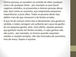• Outras pessoas se excedem no sentido de obter qualquer 
coisa e de qualquer fonte - por exemplo os que fazem 
negócios sórdidos, os proxenetas e demais pessoas desse 
tipo, bem como os usurários, que emprestam pequenas 
importâncias a juros altos. Todas as pessoas deste tipo 
obtêm mais do que merecem e de fontes erradas. 
• O que há de comum entre elas é obviamente uma ganância 
sórdida, e todas carregam um aviltante por causa do ganho - 
de um pequeno ganho, aliás. Com efeito, aquelas pessoas 
que ganham muito em fontes erradas, e cujos ganhos não 
são justos - por exemplo, os tiranos quando saqueiam 
cidades e roubam templos, não são chamados de avarentos, 
mas de maus, ímpios e injustos. 
 