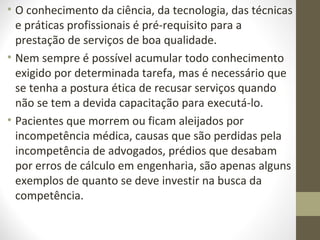 • O conhecimento da ciência, da tecnologia, das técnicas 
e práticas profissionais é pré-requisito para a 
prestação de serviços de boa qualidade. 
• Nem sempre é possível acumular todo conhecimento 
exigido por determinada tarefa, mas é necessário que 
se tenha a postura ética de recusar serviços quando 
não se tem a devida capacitação para executá-lo. 
• Pacientes que morrem ou ficam aleijados por 
incompetência médica, causas que são perdidas pela 
incompetência de advogados, prédios que desabam 
por erros de cálculo em engenharia, são apenas alguns 
exemplos de quanto se deve investir na busca da 
competência. 
 