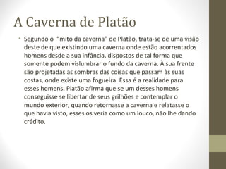 A Caverna de Platão 
• Segundo o “mito da caverna” de Platão, trata-se de uma visão 
deste de que existindo uma caverna onde estão acorrentados 
homens desde a sua infância, dispostos de tal forma que 
somente podem vislumbrar o fundo da caverna. À sua frente 
são projetadas as sombras das coisas que passam às suas 
costas, onde existe uma fogueira. Essa é a realidade para 
esses homens. Platão afirma que se um desses homens 
conseguisse se libertar de seus grilhões e contemplar o 
mundo exterior, quando retornasse a caverna e relatasse o 
que havia visto, esses os veria como um louco, não lhe dando 
crédito. 
 