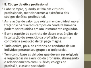 • 8. Código de ética profissional 
• Cabe sempre, quando se fala em virtudes 
profissionais, mencionarmos a existência dos 
códigos de ética profissional. 
• As relações de valor que existem entre o ideal moral 
traçado e os diversos campos da conduta humana 
podem ser reunidos em um instrumento regulador. 
• É uma espécie de contrato de classe e os órgãos de 
fiscalização do exercício da profissão passam a 
controlar a execução de tal peça magna. 
• Tudo deriva, pois, de critérios de condutas de um 
indivíduo perante seu grupo e o todo social. 
• Tem como base as virtudes que devem ser exigíveis 
e respeitadas no exercício da profissão, abrangendo 
o relacionamento com usuários, colegas de 
profissão, classe e sociedade. 
 