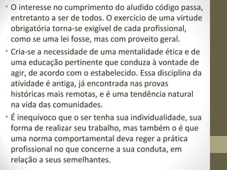 • O interesse no cumprimento do aludido código passa, 
entretanto a ser de todos. O exercício de uma virtude 
obrigatória torna-se exigível de cada profissional, 
como se uma lei fosse, mas com proveito geral. 
• Cria-se a necessidade de uma mentalidade ética e de 
uma educação pertinente que conduza à vontade de 
agir, de acordo com o estabelecido. Essa disciplina da 
atividade é antiga, já encontrada nas provas 
históricas mais remotas, e é uma tendência natural 
na vida das comunidades. 
• É inequívoco que o ser tenha sua individualidade, sua 
forma de realizar seu trabalho, mas também o é que 
uma norma comportamental deva reger a prática 
profissional no que concerne a sua conduta, em 
relação a seus semelhantes. 
 