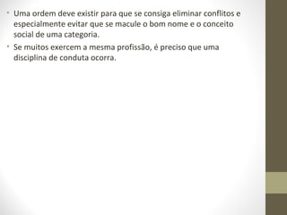 • Uma ordem deve existir para que se consiga eliminar conflitos e 
especialmente evitar que se macule o bom nome e o conceito 
social de uma categoria. 
• Se muitos exercem a mesma profissão, é preciso que uma 
disciplina de conduta ocorra. 
 