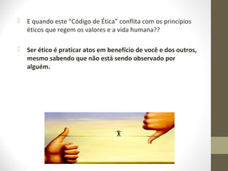  E quando este “Código de Ética” conflita com os princípios 
éticos que regem os valores e a vida humana?? 
 Ser ético é praticar atos em benefício de você e dos outros, 
mesmo sabendo que não está sendo observado por 
alguém. 
 