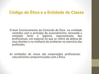 Código de Ética e a Entidade de Classe 
O bom funcionamento da Comissão de Ética na entidade 
contribui com o princípio do associativismo, tornando a 
entidade forte e legitima representante dos 
profissionais, em especial no que se refere da defesa de 
seus direitos e na melhoria do ambiente no exercício das 
profissões. 
As entidades de classe são corporações profissionais 
naturalmente compromissadas com a Ética. 
 