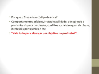 • Por que o Crea cria o código de ética? 
• Comportamentos atípicos,irresponsabilidade, denegrindo a 
profissão, disputa de classes, conflitos sociais,imagem da classe, 
interesses particulares e etc 
• “Vale tudo para alcançar um objetivo na profissão?” 
 