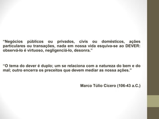 “Negócios públicos ou privados, civis ou domésticos, ações 
particulares ou transações, nada em nossa vida esquiva-se ao DEVER: 
observá-lo é virtuoso, negligenciá-lo, desonra.” 
“O tema do dever é duplo; um se relaciona com a natureza do bem e do 
mal; outro encerra os preceitos que devem mediar as nossa ações.” 
Marco Túlio Cícero (106-43 a.C.) 
 