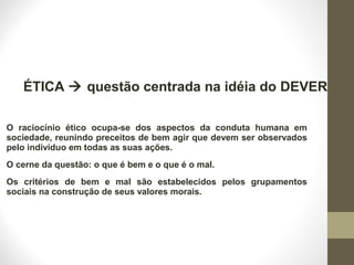 ÉTICA  questão centrada na idéia do DEVER 
O raciocínio ético ocupa-se dos aspectos da conduta humana em 
sociedade, reunindo preceitos de bem agir que devem ser observados 
pelo indivíduo em todas as suas ações. 
O cerne da questão: o que é bem e o que é o mal. 
Os critérios de bem e mal são estabelecidos pelos grupamentos 
sociais na construção de seus valores morais. 
 