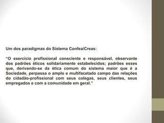 Um dos paradigmas do Sistema Confea/Creas: 
“O exercício profissional consciente e responsável, observante 
dos padrões éticos solidariamente estabelecidos; padrões esses 
que, derivando-se da ética comum do sistema maior que é a 
Sociedade, perpassa o amplo e multifacetado campo das relações 
do cidadão-profissional com seus colegas, seus clientes, seus 
empregados e com a comunidade em geral.” 
 