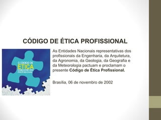 CÓDIGO DE ÉTICA PROFISSIONAL 
As Entidades Nacionais representativas dos 
profissionais da Engenharia, da Arquitetura, 
da Agronomia, da Geologia, da Geografia e 
da Meteorologia pactuam e proclamam o 
presente Código de Ética Profissional. 
Brasília, 06 de novembro de 2002 
 