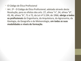 • O Código de Ética Profissional 
• Art. 2º - O Código de Ética Profissional, adotado através desta 
Resolução, para os efeitos dos arts. 27, alínea "n", 34, alínea "d", 
45, 46, alínea "b", 71 e 72, da Lei nº 5.194, de 1966, obriga a todos 
os profissionais da Engenharia, da Arquitetura, da Agronomia, da 
Geologia, da Geografia e da Meteorologia, em todas as suas 
modalidades e níveis de formação. 
 