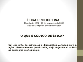 ÉTICA PROFISSIONAL 
Resolução 1002 , 26 de novembro de 2002 
“Adota o Código de Ética Profissional” 
O QUE É CÓDIGO DE ÉTICA? 
Um conjunto de princípios e disposições voltados para a 
ação, historicamente produzidos, cujo objetivo é balizar 
as ações dos profissionais. 
 