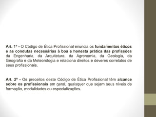 Art. 1º - O Código de Ética Profissional enuncia os fundamentos éticos 
e as condutas necessárias à boa e honesta prática das profissões 
da Engenharia, da Arquitetura, da Agronomia, da Geologia, da 
Geografia e da Meteorologia e relaciona direitos e deveres correlatos de 
seus profissionais. 
Art. 2º - Os preceitos deste Código de Ética Profissional têm alcance 
sobre os profissionais em geral, quaisquer que sejam seus níveis de 
formação, modalidades ou especializações. 
 