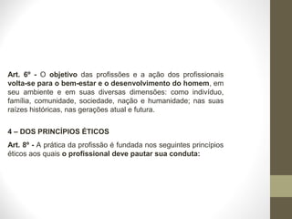 Art. 6º - O objetivo das profissões e a ação dos profissionais 
volta-se para o bem-estar e o desenvolvimento do homem, em 
seu ambiente e em suas diversas dimensões: como indivíduo, 
família, comunidade, sociedade, nação e humanidade; nas suas 
raízes históricas, nas gerações atual e futura. 
4 – DOS PRINCÍPIOS ÉTICOS 
Art. 8º - A prática da profissão é fundada nos seguintes princípios 
éticos aos quais o profissional deve pautar sua conduta: 
 