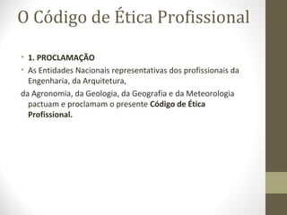 O Código de Ética Profissional 
• 1. PROCLAMAÇÃO 
• As Entidades Nacionais representativas dos profissionais da 
Engenharia, da Arquitetura, 
da Agronomia, da Geologia, da Geografia e da Meteorologia 
pactuam e proclamam o presente Código de Ética 
Profissional. 
 