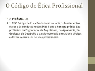 O Código de Ética Profissional 
• 2. PREÂMBULO. 
Art. 1º O Código de Ética Profissional enuncia os fundamentos 
éticos e as condutas necessárias à boa e honesta prática das 
profissões da Engenharia, da Arquitetura, da Agronomia, da 
Geologia, da Geografia e da Meteorologia e relaciona direitos 
e deveres correlatos de seus profissionais. 
 