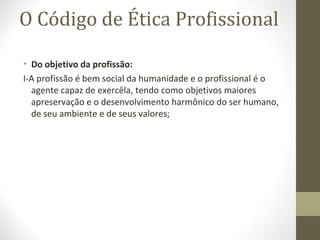O Código de Ética Profissional 
• Do objetivo da profissão: 
I-A profissão é bem social da humanidade e o profissional é o 
agente capaz de exercêla, tendo como objetivos maiores 
apreservação e o desenvolvimento harmônico do ser humano, 
de seu ambiente e de seus valores; 
 