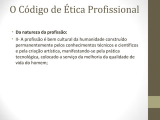 O Código de Ética Profissional 
• Da natureza da profissão: 
• II- A profissão é bem cultural da humanidade construído 
permanentemente pelos conhecimentos técnicos e científicos 
e pela criação artística, manifestando-se pela prática 
tecnológica, colocado a serviço da melhoria da qualidade de 
vida do homem; 
 