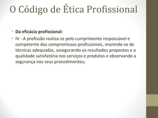 O Código de Ética Profissional 
• Da eficácia profissional: 
• IV - A profissão realiza-se pelo cumprimento responsável e 
competente dos compromissos profissionais, munindo-se de 
técnicas adequadas, assegurando os resultados propostos e a 
qualidade satisfatória nos serviços e produtos e observando a 
segurança nos seus procedimentos; 
 