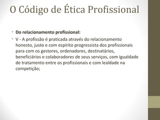 O Código de Ética Profissional 
• Do relacionamento profissional: 
• V - A profissão é praticada através do relacionamento 
honesto, justo e com espírito progressista dos profissionais 
para com os gestores, ordenadores, destinatários, 
beneficiários e colaboradores de seus serviços, com igualdade 
de tratamento entre os profissionais e com lealdade na 
competição; 
 