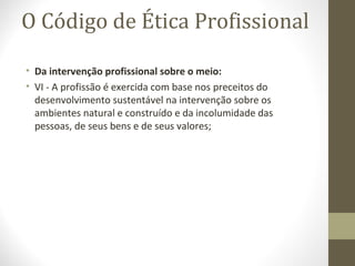 O Código de Ética Profissional 
• Da intervenção profissional sobre o meio: 
• VI - A profissão é exercida com base nos preceitos do 
desenvolvimento sustentável na intervenção sobre os 
ambientes natural e construído e da incolumidade das 
pessoas, de seus bens e de seus valores; 
 