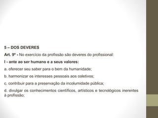 5 – DOS DEVERES 
Art. 9º - No exercício da profissão são deveres do profissional: 
I - ante ao ser humano e a seus valores: 
a. oferecer seu saber para o bem da humanidade; 
b. harmonizar os interesses pessoais aos coletivos; 
c. contribuir para a preservação da incolumidade pública; 
d. divulgar os conhecimentos científicos, artísticos e tecnológicos inerentes 
à profissão; 
 