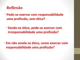 Reflexão 
• Pode-se exercer com responsabilidade 
uma profissão, sem ética? 
• Sendo-se ético, pode-se exercer com 
irresponsabilidade uma profissão? 
• Em não sendo-se ético, como exercer com 
responsabilidade uma profissão? 
 